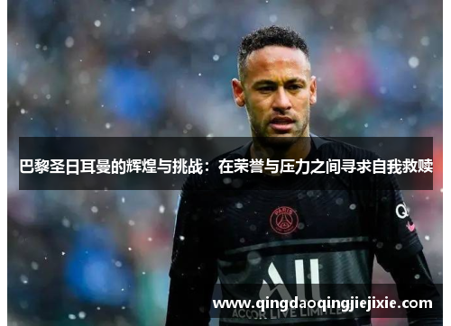 巴黎圣日耳曼的辉煌与挑战:在荣誉与压力之间寻求自我救赎 巴黎圣日耳曼的辉煌与挑战:在荣誉与压力之间寻求自我救赎